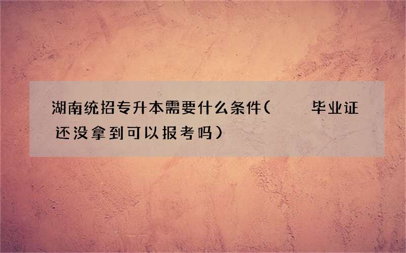 湖南统招专升本需要什么条件(  毕业证还没拿到可以报考吗)